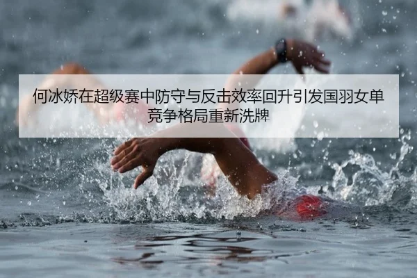 何冰娇在超级赛中防守与反击效率回升引发国羽女单竞争格局重新洗牌
