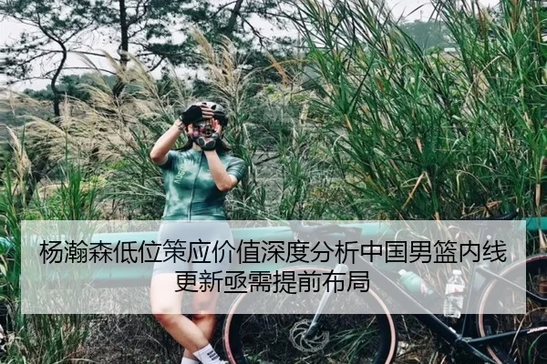 杨瀚森低位策应价值深度分析中国男篮内线更新亟需提前布局