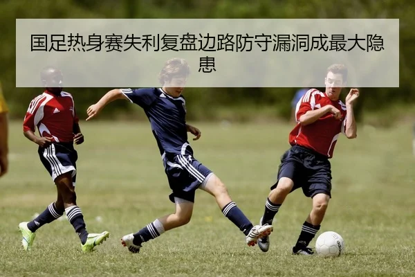国足热身赛失利复盘边路防守漏洞成最大隐患